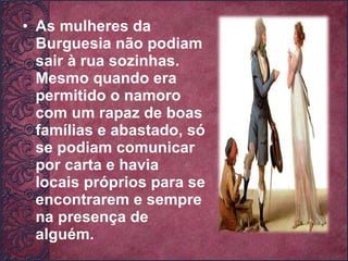 As mulheres da Burguesia não podiam sair à rua sozinhas. Mesmo quando era permitido o namoro com um rapaz de boas famílias e abastado, só se podiam comunicar por carta e havia locais próprios para se encontrarem e sempre na presença de alguém. 