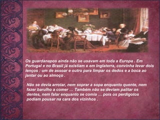 Os guardanapos ainda não se usavam em toda a Europa . Em Portugal e no Brasil já existiam e em Inglaterra, convinha levar dois lenços : um de assoar e outro para limpar os dedos e a boca ao jantar ou ao almoço .  Não se devia arrotar, nem soprar a sopa enquanto quente, nem fazer barulho a comer … Também não se deviam palitar os dentes, nem falar enquanto se comia … pois os perdigotos podiam pousar na cara dos vizinhos .   