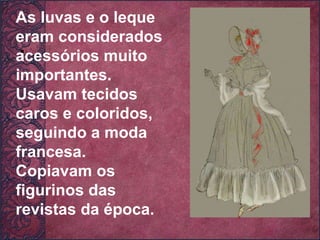 .  As luvas e o leque eram considerados acessórios muito importantes. Usavam tecidos caros e coloridos, seguindo a moda francesa. Copiavam os figurinos das revistas da época. 