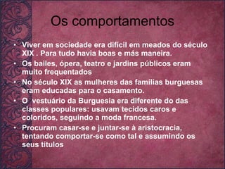 Os comportamentos Viver em sociedade era difícil em meados do século XIX . Para tudo havia boas e más maneira.  Os bailes, ópera, teatro e jardins públicos eram muito frequentados No século XIX as mulheres das famílias burguesas eram educadas para o casamento. O  vestuário da Burguesia era diferente do das classes populares: usavam tecidos caros e coloridos, seguindo a moda francesa. Procuram casar-se e juntar-se à aristocracia, tentando comportar-se como tal e assumindo os seus títulos 