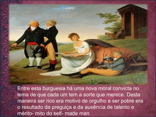 .  Entre esta burguesia há uma nova moral convicta no lema de que cada um tem a sorte que merece. Desta maneira ser rico era motivo de orgulho e ser pobre era o resultado da preguiça e da ausência de talento e mérito- mito do self- made man 