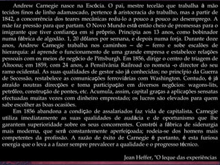 Andrew Carnegie nasce na Esc ó cia. O pai, mestre tecelão que trabalha  à  mão tecidos finos de linho adamascado, pertence  à  aristocracia do trabalho, mas a partir de 1842, a concorrência dos teares mecânicas redu-lo a pouco a pouco ao desemprego. A mãe faz pressão para que partam. O Novo Mundo est á  então cheio de promessas para o imigrante que tiver confian ç a em si pr ó prio. Principia aos 13 anos, como bobinador numa f á brica de algodão. 1, 20 d ó lares por semana, e depois numa forja. Durante doze anos, Andrew Carnegie trabalha nos caminhos  –  de  –  ferro e sobe escalões de hierarquia: a í  aprende o funcionamento de uma grande empresa e estabelece rela ç ões pessoais com os meios de neg ó cio de Pittsburgh. Em 1856, dirige o centro de triagem de Altoona; em 1859, com 24 anos, a Pensilvânia Railroad co nomeia -o director do seu ramo ocidental. As suas qualidades de gestor são j á  conhecidas; no princ í pio da Guerra de Secessão, restabelece as comunica ç ões ferrovi á rias com Washington. Contudo,  é  j á  atra í do noutras direc ç ões e toma participa ç ão em diversos neg ó cios: wagons-lits, petr ó leo, constru ç ão de pontes, etc. Acumula, assim, capital gra ç as a aplica ç ões sensatas efectuadas muitas vezes com dinheiro emprestado; os lucros são elevados para quem sabe escolher as boas ocasiões. Em 1856 abandona a condi ç ão de assalariados faz vida de capitalista. Carnegie utiliza imediatamente as suas qualidades de aud á cia e de oportunismo que lhe garantem superioridade sobre os seus concorrentes. Constr ó i a f á brica de siderurgia mais moderna, que ser á  constantemente aperfei ç oada; rodeia-se dos homens mais competentes da profissão. A razão de êxito de Carnegie  é  portanto,  é  esta furiosa energia que o leva a a fazer sempre prevalecer a qualidade e o progresso t é cnico.  Jean Heffer,  “ O leque das experiências ” 