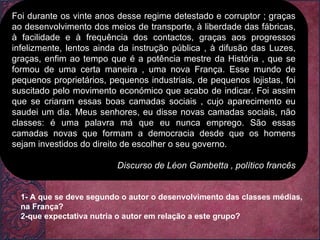 Foi durante os vinte anos desse regime detestado e corruptor ; graças ao desenvolvimento dos meios de transporte, à liberdade das fábricas, à facilidade e à frequência dos contactos, graças aos progressos infelizmente, lentos ainda da instrução pública , à difusão das Luzes, graças, enfim ao tempo que é a potência mestre da História , que se formou de uma certa maneira , uma nova França. Esse mundo de pequenos proprietários, pequenos industriais, de pequenos lojistas, foi suscitado pelo movimento económico que acabo de indicar. Foi assim que se criaram essas boas camadas sociais , cujo aparecimento eu saudei um dia. Meus senhores, eu disse novas camadas sociais, não classes: é uma palavra má que eu nunca emprego. São essas camadas novas que formam a democracia desde que os homens sejam investidos do direito de escolher o seu governo. Discurso de Léon Gambetta , político francês 1- A que se deve segundo o autor o desenvolvimento das classes médias, na França? 2-que expectativa nutria o autor em relação a este grupo? 