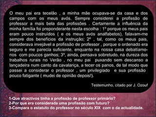 O meu pai era tecelão , a minha mãe ocupava-se da casa e dos campos com os meus avós. Sempre considerei a profissão de professor a mais bela das profissões . Certamente a influência da minha família foi preponderante nesta escolha : 1º porque os meus pais eram pouco instruídos ( e os meus avós analfabetos), falavam-me sempre dos benefícios da instrução; 2º , tal, como os meus pais, considerava invejável a profissão de professor , porque o ordenado era seguro e me parecia suficiente, enquanto na nossa casa debatíamo-nos  com poucos ganhos; 3º, ainda, pensava sobretudo, na dureza dos trabalhos rurais no Verão , no meu pai  puxando sem descanso a lançadeira num canto da cavalariça, a tecer os panos, de tal modo que passei a considerar o professor , um privilegiado  e sua profissão  pouco fatigante ( mudei de opinião depois!). Testemunho, citado por J. Ozouf 1-Que atractivos tinha a profissão de professor primário? 2-Por que era considerada uma profissão com futuro? 3-Compara o estatuto do professor no século XIX  com o da actualidade. 