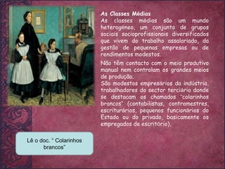 As Classes M é dias As classes m é dias são um mundo heterog é neo, um conjunto de grupos sociais socioprofissionais diversificados que vivem do trabalho assalariado, da gestão de pequenas empresas ou de rendimentos modestos. Lê o doc. “ Colarinhos brancos” Não têm contacto com o meio produtivo manual nem controlam os grandes meios de produ ç ão. São modestos empres á rios da ind ú stria, trabalhadores do sector terci á rio donde se destacam os chamados  “ colarinhos brancos ”  (contabilistas, contramestres, escritur á rios, pequenos funcion á rios do Estado ou do privado, basicamente os empregados de escrit ó rio),  
