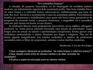 “ O s colarinhos brancos ” A situa ç ão do pequeno funcion á rio ou do empregado de escrit ó rio embora modesta, era infinitamente superior  à  do assalariado pobre. Não fazia trabalho f í sico. As mãos limpas e o colarinho branco colocavam-no, simbolicamente, que fosse do lado dos ricos. Envolvia-o normalmente a aura da autoridade p ú blica. Para in ú meras fam í lias de camponeses e trabalhadores, para quem não havia outras perspectivas de progresso de ascensão social, a pequena burocracia, o magist é rio ou o sacerd ó cio estavam, pelo menos em teoria, ao seu alcance. As profissões liberais eram praticamente inacess í veis; ser-se m é dico, advogado, professor, ou  “ outra pessoa educada exercendo uma mescla de actividades ”  exigia longos anos de estudo ou talento e oportunidades excepcionais. Existia apenas uma verdadeira oportunidade: o ensino elementar por leigos e religiosos. Não era de forma alguma insignificante, nos estados ocidentais, o n ú mero de professores recrutados entre os filhos de camponeses, artesãos e outras fam í lias modernas. Hosbawm,  A Era das Revolu ç ões 1-Que vantagens ofereciam as profissões  “de mãos limpas e colarinho branco”? 2-Que relação existe entre as classes médias e as altas camadas da sociedade? 3-Explica o papel da educação para as classes médias. 