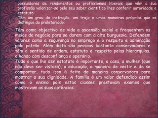 Têm como objectivo de vida a ascensão social e frequentam os meios de neg ó cio para se darem com a alta burguesia. Defendem valores como a seguran ç a no emprego e o respeito e admira ç ão pelo patrão. Al é m disto são pessoas bastante conservadoras e têm o sentido de ordem, estatuto e respeito pelas hierarquias, olhando com desconfian ç a o oper á rio.  Tudo o que lhe der estatuto  é  importante, a casa, a mulher (que não deve ser vistosa), a educa ç ão, a maneira de vestir e de se comportar, tudo isso  é  feito de maneira conservadora para mostrar a sua dignidade. A fam í lia  é  um valor defendido assim como o ensino pois estas classes prestavam exames que mostravam as suas aptências. possuidores de rendimentos ou profissionais liberais que vêm a sua profissão valorizar-se pelo seu saber cient í fico lhes conferir autoridade e estatuto.  Têm um grau de instru ç ão, um trajo e umas maneiras pr ó prias que os distingue do proletariado. 