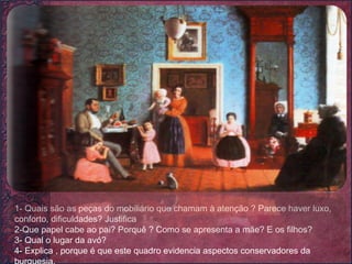 1- Quais são as peças do mobiliário que chamam à atenção ? Parece haver luxo, conforto, dificuldades? Justifica 2-Que papel cabe ao pai? Porquê ? Como se apresenta a mãe? E os filhos? 3- Qual o lugar da avó? 4- Explica , porque é que este quadro evidencia aspectos conservadores da burguesia. 