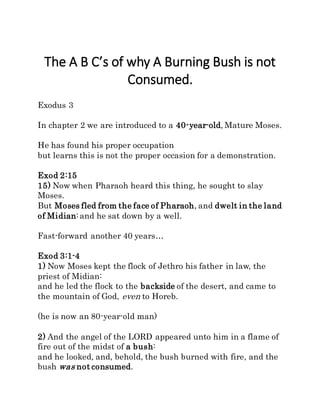 The A B C’s of why A Burning Bush is not
Consumed.
Exodus 3
In chapter 2 we are introduced to a 40-year-old, Mature Moses.
He has found his proper occupation
but learns this is not the proper occasion for a demonstration.
Exod 2:15
15) Now when Pharaoh heard this thing, he sought to slay
Moses.
But Moses fled from the face of Pharaoh, and dwelt in the land
of Midian:and he sat down by a well.
Fast-forward another 40 years…
Exod 3:1-4
1) Now Moses kept the flock of Jethro his father in law, the
priest of Midian:
and he led the flock to the backside of the desert, and came to
the mountain of God, even to Horeb.
(he is now an 80-year-old man)
2) And the angel of the LORD appeared unto him in a flame of
fire out of the midst of a bush:
and he looked, and, behold, the bush burned with fire, and the
bush was not consumed.
 