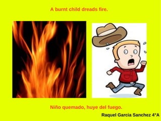 A burnt child dreads fire.




Niño quemado, huye del fuego.
                       Raquel Garcia Sanchez 4°A
 