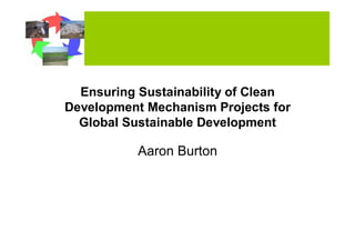 Ensuring Sustainability of Clean
Development Mechanism Projects for
  Global Sustainable Development

           Aaron Burton
 