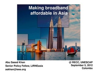 Making broadband
                   affordable in Asia




Abu Saeed Khan                          @ RECC, UNESCAP
Senior Policy Fellow, LIRNEasia          September 5, 2012
askhan@ieee.org                                  Colombo
 