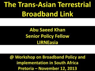 The Trans-Asian Terrestrial
Broadband Link
Abu Saeed Khan
Senior Policy Fellow
LIRNEasia
@ Workshop on Broadband Policy and
implementation in South Africa
Pretoria – November 12, 2013

 