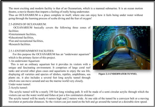 The most exciting and modern facility is that of an Oceanarium, which is a manned submarine. It is an ocean motion
theatre, a movie theatre that imparts a feeling of really being underwater.
Thus an OCEANARIUM is a place complete in itself, where one can enjoy how it feels being under water without
going through the learning process of scuba diving and the fear of oxygen!
2.5-ZONES OF OCEANARIUM:
OCEANARIUM basically covers the following three zones of
facilities:
•Entertainment facilities,
•Educational facilities,
•Fun and recreational facilities,
•Research facilities.
2.5.1-ENTERTAINMENT FACILITIES:
For this purpose the OCEANARIUM has an “underwater aquarium”
which is the primary factor of this project.
1-An underwater Aquarium:
This is not an ordinary aquarium but it provides its visitors with a
unique and fascinating environment. It comprises of large coral reef
tanks and several other glass cases and aquariums to enjoy the sea life,
displaying all varieties and species of idishes, reptiles, amphibians, sea
plants etc. it also includes a several feet long acrylic tunnel through
which one can move around and see the marine world very closely.
Under water tunnel:
2-Acrylic tunnel:
Figure 2.1-UNDERWATER TUNNEL
The acrylic tunnel will be a nearly 350 feet long winding path. It will be made of a semi circular acrylic through which the
visitors can see the water world and fishes at just a few centimeters distance!
The acrylic tunnel will be nearly 4 meters high and 2 meters wide. At one side of the tunnel be a conveyor belt or a moving
travelator at particular distances. So the visitors can just stand on the belt and go around the tunnel at a desirable slow speed.
 