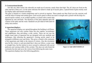3- Constructional details:
Just like any other tunnel, the sidewalls are made up of concrete, nearly three feet high. The AC ducts are fixed on the
sides and have inlets on it. As the name indicates the tunnel is made up of acrylic glass, a special kind of glass mostly used
for display tanks and tunnels nowadays.
The glass is heated at a certain temperature and is curved as requires. These panels are then fixed over the concrete wall
with the help of clamps and sealant glues. Each acrylic panel is about one meter in length and is joined with the help of a
Figure 2.2 AQUARIUM DISPLAY
special marine sealant, or are welded together, or joined with a metal strip
tightened by nuts and bolts. The thickness of the glass depends upon the
volume of the tanks and the water. Handrails are provided at both ends for
safety and comfort.
4-Aquarium displays:
The aquarium displays are spread throughout the building in all floors.
These aquariums not only contain fishes but also reptiles, invertebrates
and amphibians, thus providing a wide variety. These are not just the
simple usual types of aquarium but are designed with new methods and
techniques, thus allowing the aquarium’s viewing acrylic panel to be
arranged in different sizes and forms. This gives a break to the continuity
of the aquariums and Adds to the interest of visitors. Also the circulation
area for the visitors is such provided that it does not follow a same route
or straight lines, but the interest to move around is enhanced with curved
pathways and varying widths of the corridor. This does not only break the
continuity but also and saves the visitors from following the same route.
The aquarium displays have the following galleries:
 