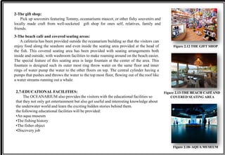2-The gift shop:
Pick up souvenirs featuring Tommy, oceanariums mascot, or other fishy souvenirs and
locally made craft from well-socketed gift shop for ones self, relatives, family and
friends.
Figure 2.12 THE GIFT SHOP
3-The beach café and covered seating areas:
A cafeteria has been provided outside the oceanarium building so that the visitors can
enjoy food along the seashore and even inside the seating area provided at the head of
the fish. This covered seating area has been provided with seating arrangements both
inside and outside, with washroom facilities to make roaming around on the beach easier.
The special feature of this seating area is large fountain at the center of the area. This
fountain is designed such its outer most ring throw water on the same floor and inner
rings of water pump the water to the other floors on top. The central cylinder having a
pumps that pushes and throws the water to the top most floor, flowing out of the roof like
a water streams running out a whale.
Figure 2.13-THE BEACH CAFÉ AND
COVERED SEATING AREA
2.7-EDUCATIONAL FACILITIES:
The OCEANARIUM also provides the visitors with the educational facilities so
that they not only get entertainment but also get useful and interesting knowledge about
the underwater world and learn the exciting hidden stories behind them.
the following educational facilities will be provided:
•An aqua museum
•The fishing history
•The fisher object
•Discovery job
Figure 2.18- AQUA MUSEUM
 