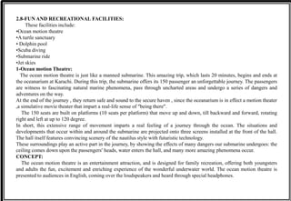 2.8-FUN AND RECREATIONAL FACILITIES:
These facilities include:
•Ocean motion theatre
•A turtle sanctuary
• Dolphin pool
•Scuba diving
•Submarine ride
•Jet skies
1-Ocean motion Theatre:
The ocean motion theatre is just like a manned submarine. This amazing trip, which lasts 20 minutes, begins and ends at
the oceanarium at Karachi. During this trip, the submarine offers its 150 passenger an unforgettable journey. The passengers
are witness to fascinating natural marine phenomena, pass through uncharted areas and undergo a series of dangers and
adventures on the way.
At the end of the journey , they return safe and sound to the secure haven , since the oceanarium is in effect a motion theater
,a simulative movie theater that impart a real-life sense of “being there”.
The 150 seats are built on platforms (10 seats per platform) that move up and down, till backward and forward, rotating
right and left at up to 120 degree.
In short, this extensive range of movement imparts a real feeling of a journey through the ocean. The situations and
developments that occur within and around the submarine are projected onto three screens installed at the front of the hall.
The hall itself features convincing scenery of the nautilus style with futuristic technology.
These surroundings play an active part in the journey, by showing the effects of many dangers our submarine undergoes: the
ceiling comes down upon the passengers’ heads, water enters the hall, and many more amazing phenomena occur.
CONCEPT:
The ocean motion theatre is an entertainment attraction, and is designed for family recreation, offering both youngsters
and adults the fun, excitement and enriching experience of the wonderful underwater world. The ocean motion theatre is
presented to audiences in English, coming over the loudspeakers and heard through special headphones.
 