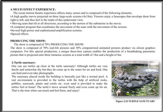 A MULTI EFFECT EXPERIENCE:
The ocean motion theatre experience affects many senses and is composed of the following elements;
•A high quality movie projected on three large-scale screens (4x18m). Viewers enjoy a Seascapes that envelops them from
right to left, and thus feel in the midst of this underwater view.
• Moving seats that tilt in all directions, according to the motion of the submarine in the movie.
•A computer program that coordinates the movement of the seats with the movement of the screens.
•Several high-power and sophisticated amplification systems.
•Special effects
PRODUCING THE SHOW:
The show is composed of 70% PRODUCING THE SHOW:
The show is composed of 70% real-life pictures and 30% computerized animated pictures product via silicon graphics
computers. For this special production, a unique three-lens camera enables the production of a breathtaking panoramic
picture that is projected onto three immense screens at a total width of 18m and a height of 4m.
2-Turtle sanctuary:
One can see turtles up close at the turtle sanctuary! Although turtles are very
docile and somewhat shy but they do come up to the water for air and food. One
can feed and even take photographs.
The sanctuary placed inside the building is basically just like a normal pool. A
real environment is provided to the turtles with the help of artificial rocks,
pebbles, seaweeds, plants and corals etc. even sand is provided to make the
turtles feel at home! The turtle’s move around freely and even come up for air.
That is the time when can touch and feel them, and enjoy!
Figure 2.22 TURTLE SANCTUARY
 