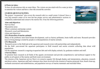 6-Water jet skies:
To have an adventurous ride on water bikes. The visitors are provided with five water jet skies
to entertain the visitors and have a fast ride around the seawater.
Figure 2.26-WATER JET SKIES
2.9-RESEARCH FACILITIES:
The project “oceanarium” also covers the research side in a small extent. It doesn’t have a
very big research center of its own but has proper service and administrative sections to
completely understand and conserve the marine life. It has the following portions:
Aims and objectives
•Service floor
•Quarantine areas
•Water containers and pumps system
•Research vessel and laboratories
•Aims and objectives:
2.9.1-Protection of marine animals:
Many of the problems stem from human development, such as factory pollutants, boats traffic and more. Research provides
keys to fixing damage created by people to wild populations of marine animals.
2.9.2-Research:
Research occurs in the field and at the aquarium and research exists with partnerships and independently.
•In the field: year-around the aquarium participates in field research and assists scientist collecting data about wild
populations.
•At the aquarium: research is ongoing at aquarium labs and with display animals, by graduates students and staff.
1-Service floor:
To promote basic research in all fields of the aquatic environment and provide comprehensive and technical support to the
public on all aspects of the marine and fresh water environment.
The mission of the Aquarium service floor is to conserve aquatic life through display and interpretation, education, research
and direct action. Aquarium staff and volunteers have been involved in the creation of marine protected Area, beach clean-up,
wetlands restorations and rehabilitations, and population surveys of marine mammals and intertidal fishes.
 