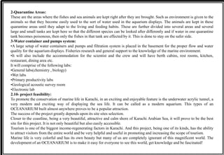 2-Quarantine Areas:
These are the areas where the fishes and sea animals are kept right after they are brought. Such as environment is given to the
animals so that they become easily used to the sort of water used in the aquarium displays. The animals are kept in these
quarantine areas until they adapt to the living and feeding habits. These are further divided into several areas and several
large and small tanks are kept here so that the different species can be looked after differently and if water in one quarantine
tank becomes poisonous, then only the fishes in that tank are effected by it. This is done to stay on the safer side.
3-Water container and pumps system:
•A large setup of water containers and pumps and filtration system is placed in the basement for the proper flow and water
quality for the aquarium displays. Fisheries research and general support to the knowledge of the marine environment.
•It will also include the accommodation for the scientist and the crew and will have berth cabins, rest rooms, kitchen,
restaurant, dining area etc.
It will comprise of the following labs:
•General labs(chemistry , biology)
•Wet labs
•Primary productivity labs
•Geological acoustic survey room
•Electronic lab
2.10- project feasibility:
To promote the conservation of marine life in Karachi, in an exciting and enjoyable feature is the underwater acrylic tunnel, a
very modern and exciting way of displaying the sea life. It can be called as a modern aquarium. This types of an
OCEANARIUM built almost anywhere proves to be a popular attraction.
The success of the project greatly depends upon its site sites selection.
Closer to the coastline, being a very beautiful, attractive and calm shore of Karachi Arabian Sea, it will prove to be the best
site for this project. It is not only beautiful but also easily accessible.
Tourism is one of the biggest income-regenerating factors in Karachi. And this project, being one of its kinds, has the ability
to attract visitors from the entire world and be very helpful and useful in promoting and increasing the scope of tourism.
Marine life is very colorful and has its own beauty but many of us are completely ignorant of this magnificent world. The
development of an OCEANARIUM is to make it easy for everyone to see this world, get knowledge and be fascinated!
 