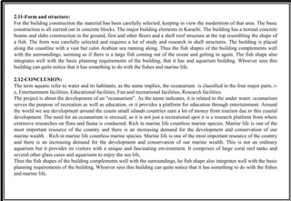 2.11-Form and structure:
For the building construction the material has been carefully selected, keeping in view the modernism of that area. The basic
construction is all carried out in concrete blocks. The major building elements in Karachi. The building has a normal concrete
beams and slabs construction in the ground, first and other floors and a shell roof structure at the top resembling the shape of
a fish. The form was carefully selected and requires a lot of study and research in shell structures. The building is placed
along the coastline with a vast but calm Arabian sea running along. Thus the fish shapes of the building complements well
with the surroundings, seeming as if there is a large fish coming out of the ocean and getting in again. The fish shape also
integrates well with the basic planning requirements of the building, that it has and aquarium building. Whoever sees this
building can quite notice that it has something to do with the fishes and marine life.
2.12-CONCLUSION:
The term aquatic refer to water and its habitants, as the name implies, the oceanarium is classified in the four major parts, i-
e, Entertainment facilities, Educational facilities, Fun and recreational facilities, Research facilities.
The project is about the development of an “oceanarium”. As the name indicates, it is related to the under water. oceanarium
serves the purpose of recreation as well as education, or it provides a platform for education through entertainment. Around
the world we see development around the coasts small islands countries earn a lot of money from tourism due to this coastal
development. The need for an oceanarium is stressed; as it is not just a recreational spot it is a research platform from where
extensive researches on flora and fauna is conducted. Rich in marine life countless marine species. Marine life is one of the
most important resource of the country and there is an increasing demand for the development and conservation of our
marine wealth. . Rich in marine life countless marine species. Marine life is one of the most important resource of the country
and there is an increasing demand for the development and conservation of our marine wealth. This is not an ordinary
aquarium but it provides its visitors with a unique and fascinating environment. It comprises of large coral reef tanks and
several other glass cases and aquariums to enjoy the sea life,
Thus the fish shapes of the building complements well with the surroundings, he fish shape also integrates well with the basic
planning requirements of the building, Whoever sees this building can quite notice that it has something to do with the fishes
and marine life.
 