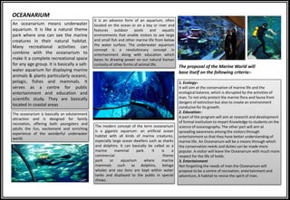 1. Ecology:-
It will aim at the conservation of marine life and the
ecological balance, which is disrupted by the activities of
man. To not only protect the marine flora and fauna from
dangers of extinction but also to create an environment
conducive for its growth.
2. Education:-
A part of the program will aim at research and development
of formal institution to impart Knowledge to students on the
science of oceanography. The other part will aim at
spreading awareness among the visitors through
entertainment so that they have better understanding of
marine life. An Oceanarium will be a means through which
the conservation needs and duties can be made more
popular. A visitor will leave the Oceanarium with much more
respect for the life of holds.
3. Entertainment
Not forgetting the needs of man the Oceanarium will
propose to be a centre of recreation, entertainment and
adventure, A habitat to revive the spirit of man.
OCEANARIUM
An oceanarium means underwater
aquarium. It is like a natural theme
park where one can see the marine
creatures in their natural habitat.
Many recreational activities can
combine with the oceanarium to
make it a complete recreational space
for any age group. It is basically a salt-
water aquarium for displaying marine
animals & plants particularly oceanic,
pelagic, fishes and mammals. It
serves as a centre for public
entertainment and education and
scientific study. They are basically
located in coastal areas
The oceanarium is basically an edutainment
attraction and is designed for family
recreation, offering both youngsters and
adults the fun, excitement and enriching
experience of the wonderful underwater
world.
The modern concept of the term oceanarium
is a gigantic aquarium- an artificial ocean
habitat with all kinds of marine creatures,
especially large ocean dwellers such as sharks
and dolphins. It can basically be called as a
marine mammal park. It is a
commercial theme
park or aquarium where marine
mammals such as dolphins, beluga
whales and sea lions are kept within water
tanks and displayed to the public in special
shows.
It is an advance form of an aquarium, often
located on the ocean or on a bay or river and
features outdoor pools and aquatic
environments that enable visitors to see large
and small fish and other marine life from below
the water surface. The underwater aquarium
concept is a revolutionary concept in
entertainment along with education which
bases its drawing power on our natural human
curiosity of other forms of animal life.
The proposal of the Marine World will
base itself on the following criteria:-
 