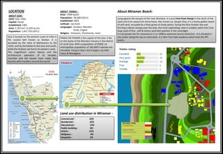 Goa is located on the western coast of India in
the coastal belt known as Konkan. it is
bounded by the state of Maharastra to the
north, and by Karnataka to the east and south,
while the Arabian sea forms its western coast
The magnificent scenic beauty and the
architectural splendors of its temples,
churches and old houses have made Goa
favorite with travelers around the world
PANAJI OR PANJIM is the capital of the Goa. It lies
on the banks of the Mondovi Estuary in the district
of north Goa. With a population of 65000 (A
metropolitan population of 100,000 if suburbs are
included). Panaji is Goa’s third largest city after
Vasco & Mandgaon.
ABOUT GOA–
state: Goa, india
Capital: Panaji
Established: 1987
Area: 3,702 km2 (1,429 sq mi)
Population: 1,457,723 (2011)
LOCATION
Land use distribution in Miramar -
ABOUT PANAJI –
Area : 3599 sq.km
Population : 90,000 (2011)
Established: 1843
Latitude : sea level
Languages : Konkani, Marathi,
Hindi, English
Religion : Hinduism, Christianity, Islam
Lying against the estuary of the river Mondovi, it is just 3 km from Panaji in the north of the
state and 2 km away from Dona Paula. Also known as, Gasper Dias, it is a lovely golden beach
of soft sand, occupied by a thick grove of shady palms, facing the blue Arabian Sea and
forming a dense canopy over the area. the most captivating, view is created ,when this 2 km
long coast of fine , soft & silvery sand bed sparkles in the moonlight.
It is proposed site for oceanarium in yr 1998 to welcome tourist attraction . It is situated in
city center along the sea on sand dune .it is 2km from kala academy which host the IFFI
yearly .
About Miramar Beach-
Commercial : 22%
Residential : 32%
Educational : 19%
Public building : 8%
Hotels : 12%
Religious : 4%
Hospitals : 3%
N
 