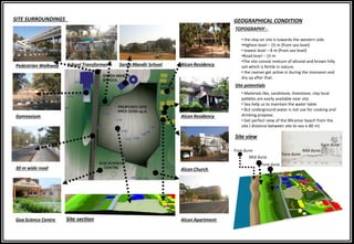 SITE SURROUNDINGS GEOGRAPHICAL CONDITION
TOPOGRAPHY -
Goa Science Centre
Site view
30 m wide road
Gymnasium
Pedestrian Walkway School Transformer Sarda Mandir School
Alcon Church
Alcon Apartment
Alcon Residency
Alcon Residency
• the slop on site is towards the western side.
•Highest level – 15 m (from sea level)
• lowest level – 8 m (from sea level)
•Road level – 15 m
•The site consist mixture of alluvial and brown hilly
soil which is fertile in nature.
• the ravines get active in during the monsoon and
dry up after that.
• Materials like, sandstone, limestone, clay local
pebbles are easily available near site.
• Sea help us to maintain the water table.
• But underground water is not use for cooking and
drinking propose.
• Get perfect view of the Miramar beach from the
site ( distance between site to sea is 80 m)
Site potentials
Site section
Fore dune
Mid dune
Fore dune
Fore dune
Mid dune
Fore dune
 