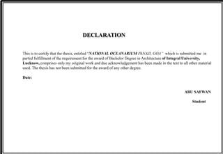 This is to certify that the thesis, entitled “NATIONAL OCEANARIUM PANAJI, GOA” which is submitted me in
partial fulfillment of the requirement for the award of Bachelor Degree in Architecture of Integral University,
Lucknow, comprises only my original work and due acknowledgement has been made in the text to all other material
used. The thesis has not been submitted for the award of any other degree.
Date:
ABU SAFWAN
Student
DECLARATION
 