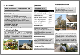 GOA BYELAWS
Name of authority – Government of Goa
Development Authority
Floor area ratio – 1.5
Front, Side and Rear Setbacks
Front setback – 5 m (as respect to building type)
Side and Rear Setbacks - 6m setback for 18 to 21m height
Parking area - One space for 20 m2 of floor area
(note – all the data collected through the GDA report)
open spaces – 20 % of covered area
Total plot area – 48,000 sq. m
Built up area – 80,000 sq.m
Ground coverage @ 25% – 8000 sq.m
SERVICES
Distance from site to ……
location distance
KTC Bus Stand, Panaji 4 km
Dabolim Airport 33 km
Karmali railway station 14 km
Tivim Railway Station 23km
Vasco Railway Station 33km
Nearest hotels 0 km
Water Supply
Site is served by two sources.
• the main supply is from Mondovi river
which is 1 km away.
• an other supply is from Dona Paula
which is 2 km away.
Electrical Supply
•The electrical supply came from Panaji.
•Under ground supply given by local
authority
•There are three phase of 11000 kv.
Sewage And Drainage
•Sewage and drainage supply present on
site by the authority.
•North to south (Dona Paula dumping
station which is 2 km away).
Telephone Line
The telephone line came from Panaji.
Road
•30 m wide road connected to Dona Paula to
Panaji named is Dr. JACK DE SEQUEIRA ROAD
• 2m wide Pathway is well maintained by Goa
science center.
•Divider is also maintained with road lighting.
•Both side of road landscaping is done by Goa
Science Center.
Architecture in Goa
The architecture of Goa is a combination
of Indian, Islamic and Portuguese styles. Since the
Portuguese ruled for four centuries, many churches and
houses bear a striking element of the Portuguese style of
architecture.
 