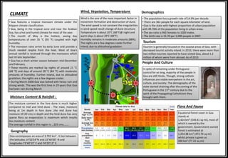 CLIMATE
• Goa features a tropical monsoon climate under the
Köppen climate classification.
• Goa, being in the tropical zone and near the Arabian
Sea, has a hot and humid climate for most of the year.
• The month of May is the hottest, seeing day
temperatures of over 35 °C (95 °F) coupled with high
humidity.
• The monsoon rains arrive by early June and provide a
much needed respite from the heat. Most of Goa's
annual rainfall is received through the monsoons which
last till late September.
• Goa has a short winter season between mid-December
and February.
• These months are marked by nights of around 21 °C
(68 °F) and days of around 28 °C (84 °F) with moderate
amounts of humidity. Further inland, due to altitudinal
gradation, the nights are a few degrees cooler.
• During March 2008 Goa was lashed with heavy rain and
strong winds. This was the first time in 29 years that Goa
had seen rain during March
Moisture Content & Rainfall :
The moisture content in the fore dune is much higher
compared to mid and hind dune . The maxi, moisture
being at 1m depth in fore dune ,the mid dune has
moisture till 20 cms in depth and the hind dune has very
sparse flora so evaporation is maximum which results
less moisture content .
The average rainfall in this region is …325 cms……..
Wind, Vegetation, Temperature
Wind is the one of the most important factor in
movement formation and destruction of dune.
The wind speed is not constant the irregularities
in wind speed result change of dune structure.
Temperature is about 20°C (68°F)@ night and
warm days is about 29°C (84°F)
Humidity remains in moderate amounts (88%).
The nights are a few degrees cooler further
inland, due to altitudinal gradation.
Geography
Goa encompasses an area of 3,702 km2 . It lies between
the latitudes 14°53′54″N and 15°40′00″ N and
longitudes 73°40′33″ E and 74°20′13″ E.
Flora And Fauna
Equatorial forest cover in Goa
stands at
1,424 km2 (549.81 sq mi), most of
which is owned by the
government. Government owned
forest is estimated at
1,224.38 km2 (472.74 sq mi)
whilst private is given as
200 km2 (77.22 sq mi)
• The population has a growth rate of 14.9% per decade.
• There are 363 people for each square kilometer of land.
•Goa is the state with highest proportion of urban population
with 49.76% of the population living in urban areas.
•The sex ratio is 960 females to 1000 males.
• The birth rate is 15.70 per 1,000 people in 2007.
Demographics
Tourism
People And Culture
In spite of remaining under Portuguese
control for so long, majority of the people in
Goa are still Hindu. Though, strong catholic
influences are visible everywhere in the art,
culture, and society. The demography of the
state started chaining after the coming of the
Portuguese in the 15th century due to the
spirit of the Propagating Catholicism they
brought with them.
Tourism is generally focused on the coastal areas of Goa. with
decreased tourist activity inland. In 2010, there were more than
two million tourists reported to have visited Goa, about 1.2
million of whom were from abroad. As of 2013
N
 
