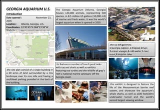 Date opened : November 23,
2005
Location : Atlanta, Georgia, U.S.
Coordinates: 33°45′45″N 084°23′38″W
Website : www.georgiaaquarium.org
The Georgia Aquarium (Atlanta, Georgia)
houses 120,000 animals, representing 500
species, in 8.5 million US gallons (32,000 m3)
of marine and fresh water; it was the world's
largest aquarium when it opened in 2005
.the site plan consist of a single building in
a 20 acres of land surrounded by a mix
landscape over its one side and having a
multilevel parking provided at the back of
the building.
.the six diff.galleries:
1 Georgia explore, 2.tropical driver,
3.ocean voyager,4.cold-water,5.river
scout,6.dolphin tales
.its features a number of touch pool tanks
with ray and shark as well as exhibits
featuring sea turtles and the wildlife of gray's
reef-a national marine sanctuary off the
Georgia coast.
.this exhibit is designed to feature the
life of the Mesoamerican barrier reef
system, and showcase the aquarium's
whale sharks, as well as a100 foot(30m)
underwater tunnel and the world's
second largest viewing window.
Introduction
GEORGIA AQUARIUM U.S.
 