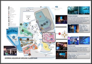 GEORGIA AQUARIUM GROUND FLOOR PLAN
OCEAN VOYAGER
Enchant your guests with a voyage to the ocean
floor. They will be captivated as tens of
thousands of fish swim overhead and will marvel
as they dine alongside the largest aquarium
viewing window in North America.
Area - 2000 sq.m
Tunnel wide - 4 m
Height - 6.5 m
Theater - 200 sq.m
capacity of voyager –
80 person
Whale shark tank
TROPICAL DIVER
Escape to the tropics and engage your guests in
the relaxing and intimate menu as they are
mesmerized by one of the largest living reef
exhibits in the world.
Area - 1110 sq.m (including service space)
Width of corridor - 6 m
Number of tank - 11
capacity – 35 person
 