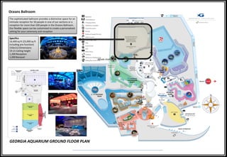 Whale shark tank
GEORGIA AQUARIUM GROUND FLOOR PLAN
Oceans Ballroom
The sophisticated ballroom provides a distinctive space for an
intimate reception for 50 people in one of our sections or a
reception for more than 500 people in the Oceans Ballroom.
Our flexible space can be customized to create a personalized
setting for your ceremony and reception
Specifics
16,400 sq ft (23,000 sq ft
including pre-function)
150x112 Dimensions
19-21 Ceiling height
1,200 Reception
1,000 Banquet
 