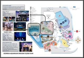 GEORGIA AQUARIUM GROUND FLOOR PLAN
COLD WATER QUEST
Transport your guests to the Arctic as they experience
a reception or seated dinner among the chilly
unknown...
Area - 800 sq.m
Height - 4.5 m
capacity of voyager – 45
person
Dolphin tales
Area - 2150 sq.m
Corridor wide – 4.5 m
Height - 9.5 m
Theater - 1050 sq.m
capacity – 100 person
Water body – 300 sq.m
AT&T DOLPHIN TALES
Experience our newest addition and
the biggest expansion to date for the
world’s largest aquarium. The new
gallery includes a soaring, naturally-lit
entrance lobby featuring an
underwater viewing window of our
playful dolphins.
 