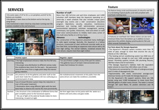 Positive aspect Negative aspect
planning • the high emphasised entrance make the first fell very
interesting
• the proper area distribution to different arenas make
the conditions lees choric for the users. .the panoramic
view all the zones from a single point keep the interest
going unbeaten.
• no use of direct sunlight at any of the part for visitors.
• the galleries bcos of not been interconnected some
makes feel tiredness for visitors
circulati
on
the presence of all the galleries and other stuff on the
same level make the circulation a bit non confusing as a
cyclonical point of view.
the multidirectional movement of the public from the
same atrium can make the conditions unsuitable.
services •use of closed filtration system helps the reduction in
cost of the water treatment
• illumination done using different lights with the tank
base helps to observe the marine life more prominently
Aestheti
cs
• the structure is the combination of different forms that
give complete justice to the functional aspects.
• the use of light at the external facade makes its more
interesting to watch at night
the form again does not do justice with the water as a
theme until and unless one goes inside.
•.the water pipes of 24"at 3m c,c on periphery and 62"at the
bottom are installed.
•.the lighting is been done at the bottom and at the top by
using lamps.
•.the maintained is been check by a bay been running over the
i section installed to the roof structure.
SERVICES
Feature
•it features an overhead river where visitors can see north
American fishes from the bottom up in addition to local
specimens this exhibits displays pirahna,electric fish and
other unusual freshwater life.
•its feature living corals and thousands of colourful reef fish
in a recreating tropical pacific coral reef,complted with
overhead crashing wave.
Number of staff -
More than 500 full-time and part-time employees and 2,000
volunteer staff members keep the Aquarium operating on a
seven-day a week schedule that also includes unique guest
overnight stay events and a kids’ conservation education
program. Operations, security, education, maintenance,
veterinary and training staff, administration personnel,
environmental operations, volunteer management, parking,
commissary, tour guides, restaurants, retail and others on staff
need voice communications to reliably reach every corner of
this multi-story facility on a 24 hour basis.
Advance technologies -
The construction of the Aquarium presented many challenges
to radio signal coverage. Basically, the Aquarium is a hollow
structure, constructed of steel reinforced concrete walls up to
four feet thick, surrounding an expansive main atrium with a 50
foot high ceiling. The animal habitats, clustered around the
main atrium, require more than eight million
Fun Facts about the Georgia Aquarium
• The Aquarium’s filtration system contains more than 70
miles of pipe, enough to more than encircle the city of
Atlanta on the I-285 loop.
• The heating and air conditioning system has 4300 tons of
cooling capacity, enough to cool over 1400 average-sized
homes. Plumbing systems include 290 plumbing fixtures,
200 floor drains and 53 roof drains.
• The Georgia Aquarium’s habitats hold the equivalent
water volume to more than 100 million cans of Coke.
• The drains are connected by 1.5 miles of underground pipe
and 5.5 miles of aboveground pipe.
• Approximately 230 newly constructed average-sized
American homes can fit inside the Georgia Aquarium.
• In the Aquarium’s life support systems, there are 506
pumps using over 5,500 horsepower to move more than
300,000 gallons of water every minute. The water is moved
through 187 sand filters, 91 protein skimmers and 76
towers.
 