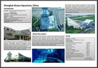 Introduction
Shanghai Ocean Aquarium, China
Location - Pudong Special Development Zone
Shanghai, China
Architects - CAM CROSSLEY
Company - Crossley Architects Pty Ltd (Australia )
Site Area - 8,400m²
Client - Shanghai Ocean Aquarium Co Ltd
Project Value - US$55,000,000
Construction Commenced - April 1999
Completed - 2002
This prestigious project was completed in 2002, and is
located immediately adjacent Shanghai’s most
significant tourist attraction the Oriental Pearl Tower in
Pudong, Shanghai. The theme, 'Across Continents
through Worlds of Water' captures the essence of the
broad scope of exhibits on display in the facility.
Beginning with the China Zone, visitors pass through representative
countries of South America, Australia, Africa and the temperate
zones that show coldwater fish and later, penguins. The sea
provides the theme for the second phase of the visitor’s experience
where they view some of the more unusual life from color changing
giant cuttlefish and baby sharks to the giant Japanese spider crabs
and the miniature seahorses of the seaweed forest.
About the project
The climax of the visitors’ experience is the showcase
oceanarium consisting of 120 meters of travelator passing
through five contrasting marine environments: the coastal
reef, the open ocean, the kelp cave, shark cove, and the coral
reef. This awesome experience is one of the longest aquarium
tunnel exhibits in the world.
Areas
Site Area - 8,400m²
Building Area - 20,000m² over 5 Levels
Major Exhibits -
Coastal Reef, Kelp Cave, Shark Cove - 2,200 m³
Coral Reef Aquarium - 700 m³
Open Ocean - 330 m³
Under the Amazon - 240 m³
exhibit tank - 650 m³
Australian Billabong - 217 m³
Under the coldwater Stream - 110 m³
Penguin Encounter - 100 m³
Chinese Alligator - Ancient Survivor - 25 m³
Endangered Chinese Freshwater Fishes - 65 m³
Various small marine and fresh water
Aquariums - 19 in total
10- 50 m³ typically
N
 