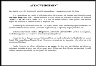 ACKNOWLEDGEMENT
I am thankful to ALLAH almighty with whose blessings and mercy I was able to complete this thesis.
It is a good fortune and a matter of pride and privilege for me to have the esteemed supervision of Architect
Miss Pooja Singh (thesis guide) , who has inculcated in me the interest and inspiration to undertake this project of
“NATIONAL OCEANARIUM PANAJI, GOA” It is only his personal influence, expert guidance and bondless
support that enabled me to complete the work in the present form.
I immensely owe much more to him that I can express inwards for his never failing inspiration and above all
sympathy and benevolence in attitude. I consider it my pleasant duty to express my deepest gratitude to him.
I shall also like to thank our Head Of Department Architect Mr. Khurram Ashraf ,for their encouragement,
worthwhile suggestions and constructive criticism throughout project work.
I would also like to thank my senior Ar Mohammad Nasir, my friends Mr.Huzaifa, Mr. Shah Faishal my juniors
Swetab (S3), Junaid, Shabaz, Mujahid, Afreen, Nafees, Anwer Jamal, and my classmates who helped me in the
completion of this thesis.
Finally, I express my infinite indebtedness to my parents, for their love, and affection, and giving me
enthusiastic inspiration at every stage of my project work. Without their love, blessing and sacrifices, I would
probably have never succeeded in carrying through this project work.
 
