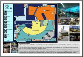 Recommended Itinerary
• After buying tickets on the first floor, visitors start the tour of the main building by going up to the third floor, ultimately making their way
down to the basement.
• The third floor has seven exhibition areas, i.e. the VIP hall, science education room and a waterfall. The China, South America, Australia
zones and Special Exhibitions Zone are also located on this floor.
• The second floor has the Africa, Southeast Asia, Cold Water and Polar Zones. The Sea and Shore exhibit is also located here.
• The basement is the main part of the aquarium where Deep Ocean Zone is located. The submarine viewing tunnel enables visitors to have
a wonderful tour here. After touring the basement, visitors may return to the first floor for meals and to purchase souvenirs and gifts.
 