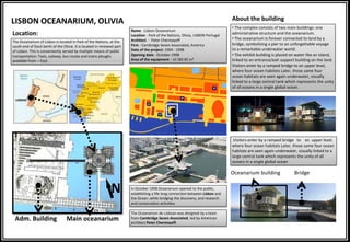 LISBON OCEANARIUM, OLIVIA
The Oceanarium of Lisbon is located in Park of the Nations, at the
south end of Dock berth of the Olivia. It is located in renewed part
of Lisbon. This is conveniently served by multiple means of public
transportation: Taxis, subway, bus routes and trains ploughs
available from ―East‖.
Location:
Name - Lisbon Oceanarium
Location - Park of the Nations, Olivia, LISBON Portugal
Architect - Peter Chermayeff
Firm - Cambridge Seven Associated, America
Date of the project: 1994 - 1998
Opening date - October 1998
Area of the equipment - 16 585 85 m²
Main oceanariumAdm. Building
In October 1998 Oceanarium opened to the public,
establishing a life long connection between Lisbon and
the Ocean .while bridging the discovery, and research
and conservation activities.
The Oceanarium de Lisboan was designed by a team
from Cambridge Seven Associated, led by American
architect Peter Chermayeff.
• The complex consists of two main buildings: one
administrative structure and the oceanarium.
• The oceanarium is forever connected to land by a
bridge, symbolizing a pier to an unforgettable voyage
to a remarkable underwater world.
• The exhibit building is placed on water like an island,
linked to an entrance/exit support building on the land.
Visitors enter by a ramped bridge to an upper level,
where four ocean habitats Later, those same four
ocean habitats are seen again underwater, visually
linked to a large central tank which represents the unity
of all oceans in a single global ocean.
About the building
.Visitors enter by a ramped bridge to an upper level,
where four ocean habitats Later, those same four ocean
habitats are seen again underwater, visually linked to a
large central tank which represents the unity of all
oceans in a single global ocean
Oceanarium building Bridge
N
 