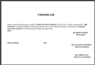 CERTIFICATE
This is to certify that the thesis, entitled “NATIONAL OCEANARIUM PANAJI, GOA” which is submitted by “ABU
SAFWAN” in partial fulfillment of the requirement for the award of Bachelor Degree in Architecture of Integral
University, Lucknow is carried out by him under my supervision.
Date:
AR. POOJA SINGH
Thesis guide
Dean and Head Seal
AR. SANGEETA SHARMA
Thesis Coordinator
AR. FARHAT ALI
Thesis Co Coordinator
 