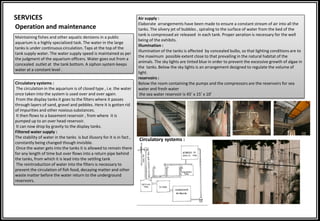 SERVICES
Operation and maintenance
Maintaining fishes and other aquatic denizens in a public
aquarium is a highly specialized task. The water in the large
tanks is under continuous circulation. Taps at the top of the
tank supply water. The water supply speed is maintained as per
the judgment of the aquarium officers. Water goes out from a
concealed outlet at the tank bottom. A siphon system keeps
water at a constant level .
Circulatory systems :
The circulation in the aquarium is of closed type , i.e. the water
once taken into the system is used over and over again.
From the display tanks it goes to the filters where it passes
through layers of sand, gravel and pebbles. Here it is gotten rid
of impurities and other noxious substances.
It then flows to a basement reservoir , from where it is
pumped up to an over head reservoir.
It can now drop by gravity to the display tanks.
Filtered water supply :
The stability of water in the tanks is but illusory for it is in fact ,
constantly being changed though invisible.
Once the water gets into the tanks it is allowed to remain there
for any length of time but over flows into a return pipe behind
the tanks, from which it is lead into the settling tank
The reintroduction of water into the filters is necessary to
prevent the circulation of fish food, decaying matter and other
waste matter before the water return to the underground
reservoirs.
Air supply :
Elaborate arrangements have been made to ensure a constant stream of air into all the
tanks. The silvery jet of bubbles , spiraling to the surface of water from the bed of the
tank is compressed air released in each tank. Proper aeration is necessary for the well
being of the exhibits.
Illumination :
Illumination of the tanks is affected by concealed bulbs, so that lighting conditions are to
the maximum possible extent close to that prevailing in the natural habitat of the
animals. The sky lights are tinted blue in order to prevent the excessive growth of algae in
the tanks. Below the sky lights is an arrangement designed to regulate the volume of
light.
reservoirs :
Below the room containing the pumps and the compressors are the reservoirs for sea
water and fresh water
the sea water reservoir is 45’ x 15’ x 10’
Circulatory systems :
 