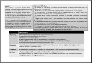 Negative aspects
•Planning The staggered blocking method proves no proper site planning.
The entrance is not bold enough to attract visitors.
The toilets are in chaotic conditions.
The entrance portico and lobby are so small even to accommodate 50 people at a time.
The tanks fail to meet the min. standard size and fishes can be seen uncomfortably inside them.
The conditioning room is been converted to multipurpose room.
Circulation Against the popular practice of a discipline path circulation of free neater compounding the exhausting cramped
conditions resulting in pushing and jostling.
Aesthetics The appearance of the building is so modest and unassuming that it gives no attraction to the people passing by.
Services The interior lighting of fluorescent tube is insufficient for reading any information.
Aqua space is absent as the rock and gravels are missing none of the walls has ventilator or air conditioning equipments
making the atmosphere stinking and suffocative.
INSIDE
The main hall has two sections. The first of 160
cubic feet and the second a miniature section with
2 cubic feet. In all, over 100 species of marine and
fresh water fish are on display, including sharks,
turtles and morays. It also includes seven varieties
of coral fish from the Lakshadweep Islands which
were added to the collection recently.
There is a proposal to convert this aquarium into
an underwater oceanarium and the government
of Maharashtra is seriously working on it. If this
materializes then people can undertake an
undersea walk, surrounded by marine life. Just a
thought of it makes one excited.
Architectural feature –
• The Building has been design according to the requirements but the façade does not project the
Aquarium that is housed inside.
• The facade has jus been treated with a painting of fishes to represent the Aquarium inside.
• The arrangement of the tanks is concrete rectangle is a good layout as the public is able to view
both the fresh water and sea water exhibits simultaneously.
• The fountain at the entrance creates some interest in the otherwise monotonous connection of
spaces.
• The area closed to tanks around 1 m is cordoned off to prevent the public from touching or dap
aging the tanks.
• The setback around the building could have been used to create an aqua space and this would have
provided an attractive entry to the Aquarium.
• The Building looks like a larger version of a domestic fish tank.
• The enclosures are too small for larger marine mammals like turtles, skates etc.
• According to Departmental officials, the number of visitors per year (consisting of Adults and
children) is 5 lakhs. An average of 1650 persons visit the Aquarium daily.
 