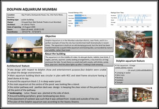 DOLPHIN AQUARIUM MUMBAI
Dolphin Aquarium is in the Mumbai suburban district, near Parle, and it is a
perfect example of how the city has transformed itself dramatically in recent
times. The aquarium is built on an old dumping ground, but the land has been
transformed into a quaint little aquarium and boating lake, surrounded by nature
and wildlife, rather than trash.
Location - Baji Prabhu Deshpande Road, Irla, Vile Parle West,
Mumbai
Building type - public building
Owner - Vinayak Rout (Bal Shahab Thakre trust Mumbai)
Architect - Ar Utkrist Thara
Date of opening - 23 August 2004
Hours - Open all week, 10:00-21:00
Coordinates - 19°6'27"N 72°50'34"E
The aquarium is in the middle of a lake. Its also got ducks, rabbits, love birds, 2
eagles, parrots, squirrel. Lovely seating arrangements, a toy train & a air bag
enclosure for kids. To eat there is a small stall with snacks, soft drinks, candy
floss, pop-corn. And the place lights up after 7 making it look amazing
About the building
Objective
Architectural feature
Dolphin aquarium feature
 Fish aquarium - 8 large
(2000Lx800Bx1500H)
- 24 small (1200Lx600Bx800H)
 Jumping in water
 Mini train
 Boating
 Canteen
 Temple
 lake design with respect to dolphin show and entertainment purpose.(but dolphin were unable
to adopt the design environment).
 Main aquarium building block was circular in plan with RCC and steel frame structure having a
steel dome at its top.
 around the aquarium block 1.5 m deep water pond.
 the main aquarium at the centre of the pond was looking like a island.
 the visitor pathway and pavilion deck was design in keeping the clear vision of the pond around
all the point of the pathway.
 landscaping - Lotus flower was planted at the side of deck.
 Around building periphery green landscaping was done.
 the placement of canteen was such that it was utilized from inside and outside of the site.
The plan of the Dolphin aquarium was according to the Vaastu Shastra.
 
