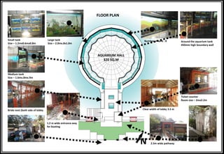 Large tank
Size – 2.0mx.8x1.0m
Number of tank - 8 Around the aquarium tank
450mm high boundary wall
Ticket counter
Room size – 2mx2.2m
Store room 1.8mx.9m
2.5m wide pathway
Bride next (both side of lobby Clear width of lobby 3.5 m
Small tank
Size – 1.2mx0.6mx0.8m
Medium tank
Size – 1.6mx.8mx.9m
1.2 m wide entrance way
for boating
AQUARIUM HALL
320 SQ.M
FLOOR PLAN
N
 