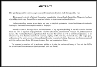 This report discussed the various design issues and research considerations study throughout the year.
The proposed project is a National Oceanarium located at the Miramar beach, Panaji, Goa. The project has been
selected keeping in view the need for an aquarium building to attract more tourist and visitors.
Before proceeding with the actual design and plan, an insight is given to the climate conditions and tourism in
Goa to give easier and connecting information to the project.
It nearly covers all the major issues and requirements of any aquarium building. It not only contains different
kinds and sizes of aquarium displays but also cover the educational, entertainment, research, fun, and recreational
aspects. The building has been designed such that it covers the function as well as aesthetical appearance in an
attractive way. It is beautiful mixture of aquarium, display, model, rest area, traditional area, café, shops, pool,
underwater acrylic tunnel, ocean pavilion, and apart from the oceanarium building the project also holds recreational
activities such as scuba diving dolphin performance show and ocean motion theatre.
The proposed oceanarium will be a pleasant addition to develop the tourism and beauty of Goa, and also fulfills
the recreation and entertainment needs of people of India and abroad .
ABSTRACT
 