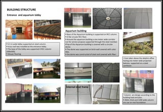 BUILDING STRUCTURE
Entrance and aquarium lobby
 5.5 m wide lobby supported on steel column.
 truss roof was installed at the entrance lobby.
 The base of the lobby was supported 4 RCC column
(300x300).
 Mosaic flooring
Aquarium building
 Base of the Aquarium building is supported on RCC column.
 A flat circular RCC floor.
 Around the aquarium building a one meter wide corridor
run for service propose supported through the steel member.
Top of the Aquarium building is covered with a circular
dome.
 The dome was supported on brick wall covered with color
tiles.
 the dome was constructed of steel and covered with fiber.
Internal steel frame
• Care taker above the dolphin office
having one meter wide projected
balcony supported on a steel
cantilever.
• Column are design according to the
building load and plan.
 450m thick and 1200 wide column
are use on mat foundation
 
