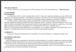 THE OCEANARIUM
“Until he extends his circle of compassion to all living things, man will not himself find peace”. Albert Schweitzer.
2.1-DEFINITION:
OCEANARIUM:
An Oceanarium can be a marine mammal park as well as large scale aquarium presenting an ocean habitat with
marine life. An aquarium simulates a water habitat; for instance a river lake or sea; but only the submerged area of these
natural habitats. “Establishments where collection of living aquatic animals and plants are exhibited or studied.”
An object or place in which aquatic animals, principally fish are kept captive for public or private exhibition”
Saltwater aquarium for displaying animals and plant, particularly oceanic, or pelagic , fishes and mammals. It serves as a
center for public entertainment and education and scientific study oceanariums are located in coastal areas. The world
largest oceanarium, now know as marineland (q.v), was completed in 1938 near st. Augustine, fla.,u.s
Above are a few dictionary taken definitions of an oceanarium ,as far as public oceanarium are concerned they can be
defined as “a building used for showing collections of living fish water animals and plants”.
2.2-PROJECT:
The project is about the development of an “oceanarium”. As the name indicates, it is related to the under water.
2.3-PURPOSE AND NEED:
2.3.1-Purpose:
public oceanarium serves the purpose of recreation as well as education, or it provides a platform for education through
entertainment. Human beings believe in the theory of out of sight out of mind providing a window towards the water world
will some, how create a soft corner for the species living there and will motivate us not to harm there habitat.
For researchers and research institutes it provides vast research possibilities, which is not only beneficial for them but
also helps provide conversation possibilities for the species.
 
