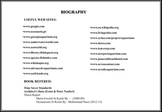 BIOGRAPHY
•www.google.com
•www.oceanario.pt
•www.gaorgiaaquarium.org
•www.underwaterworld.com
•www.seaworld.org
•www.library.thinkquest.org
•www.species.fishindex.com
•www.wikimapia.org
•www.advanced-aquariums.com
•www.seafriends.org
•www.en.wikipedia.org
•www.livingcolor.com
•www.syska.com/project/aquariums
•www.dawn.com
•www.icm-corp.com
•www.newportaquarium.com
•www.jumerahbeachhotel.com
•www.sevenseatour.com
•www.acralicaquarium.com
USEFUL WEB SITES:
BOOK REFERED:
Time Saver Standards
Architect’s Data (Ernst & Peter Neufert)
Thesis Report
Marin Eworld At Kochi By - (2008-09)
Oceanarium At Kochi By - Mohammad Nasir (2012-13)
 