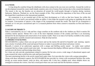 2.3.2-NEED:
Living along the coastline brings the inhabitants with close contact to the sea every now and then. Around the world we
see development around the coasts small islands countries earn a lot of money from tourism due to this coastal development.
The reason is the sea; the beaches are an attraction all around the world people through to beaches during vacations
Indonesia, Malaysia, Thailand etc. are the finest example of this. They realized the importance of the force of the sea and
developed their waterfronts to the international standards.
An oceanarium is as an essential part of this sea front development as it tells us that how beauty lies within this
enigmatic sea. it is in itself a sea enclosed within an edifice. It also helps the research work going on regarding the sea and
its creature. Conversation of species is the slogan of the oceanariums around the world. The need for an oceanarium is
stressed; as it is not just a recreational spot it is a research platform from where extensive researches on flora and fauna is
conducted.
2.3-SCOPE OF PROJECT:
India is surrounded by sea on 3 side and has a large coastline on the southern side in the Arabian sea. Rich in marine life
countless marine species. Marine life is one of the most important resource of the country and there is an increasing
demand for the development and conservation of our marine wealth. There is no state of art facility available in the country
for the appropriate scientific research and awareness. Help develop tourism.
2.4-PROJECT FACILITIES:
OCEANARIUM is a place where you can get to know and see the marine life and all its beautiful and stunning aspects
more closely. It includes all the usual and special features to make it successful and attract and amuse visitors.
Basically it consist of an underwater aquarium with a unique and thrilling acrylic tunnel. An under water seafood
restaurant that has a large central round water tank. An aqua museum that displays different species of fishes, invertebrates
and also provide history and knowledge about them.
So it does not only provide entertainment related to marine life but also covers a wide range of educational aspects and
some research the water world but also seek and learn knowledge.
The most entertaining facility is the acrylic tunnel built under water. So it provides the visitor with a unique atmosphere.
Along with these informative aspects, the OCEANARIUM also provides its visitors with recreational facilities like scuba
diving, an ocean motion theatre, water jet skies, sub marine ride. It also has a dolphin pool, where dolphin shows are
arranged to entertain the visitors. Also has a touch pool where one can touch and feel the harmless creatures.
 